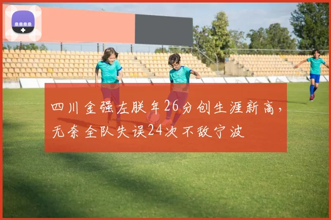 四川金强左朕年26分创生涯新高，无奈全队失误24次不敌宁波