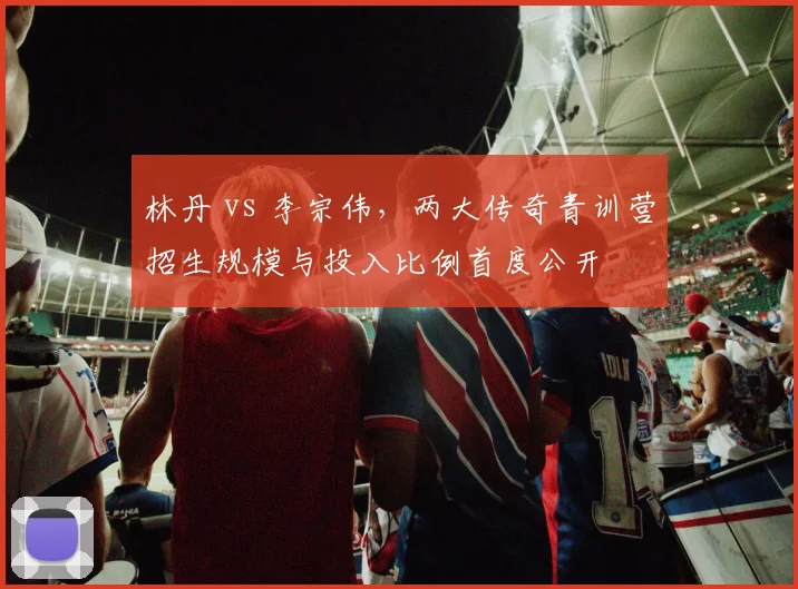 林丹 vs 李宗伟，两大传奇青训营招生规模与投入比例首度公开
