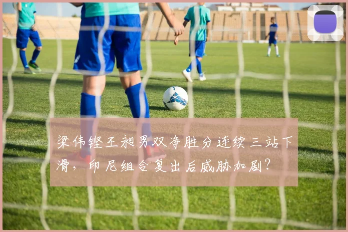 梁伟铿王昶男双净胜分连续三站下滑，印尼组合复出后威胁加剧？