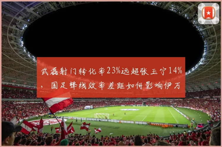 武磊射门转化率23%远超张玉宁14%，国足锋线效率差距如何影响伊万科维奇的进攻战术？