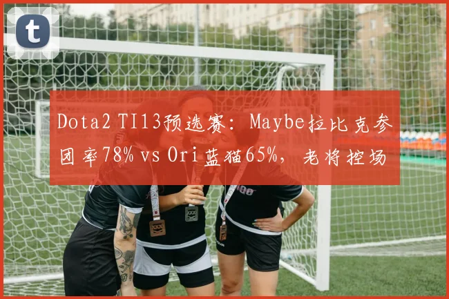 Dota2 TI13预选赛：Maybe拉比克参团率78% vs Ori蓝猫65%，老将控场能力对比