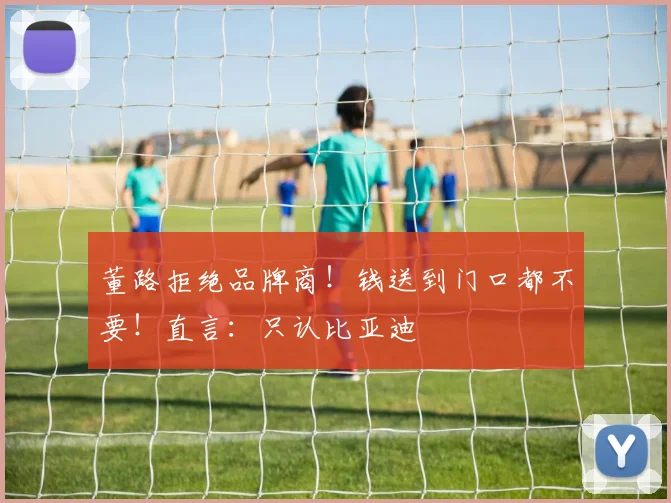 董路拒绝品牌商！钱送到门口都不要！直言：只认比亚迪