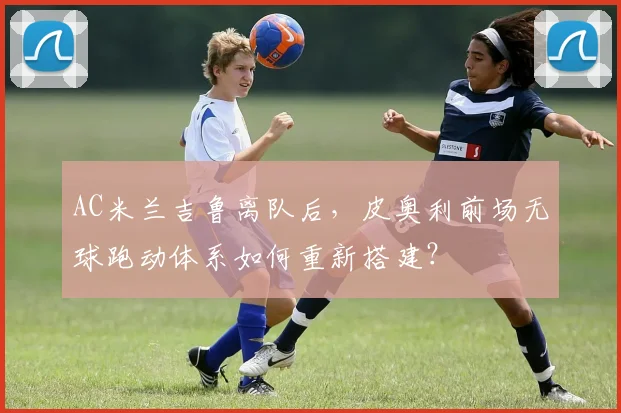 AC米兰吉鲁离队后，皮奥利前场无球跑动体系如何重新搭建？