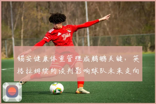 锡安健康体重管理成鹈鹕关键，英格拉姆续约谈判影响球队未来走向。